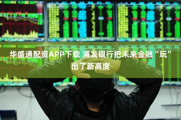 华盛通配资APP下载 浦发银行把未来金融“玩”出了新高度