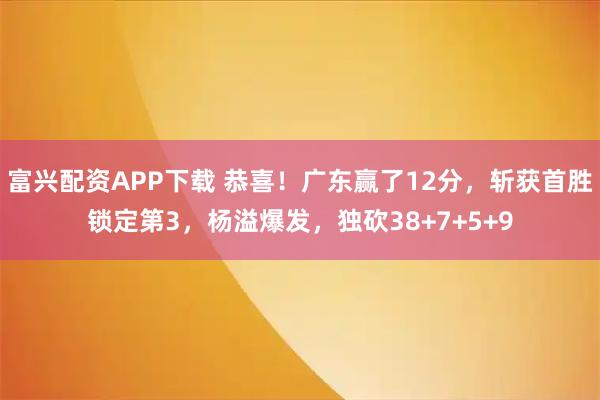 富兴配资APP下载 恭喜！广东赢了12分，斩获首胜锁定第3，杨溢爆发，独砍38+7+5+9