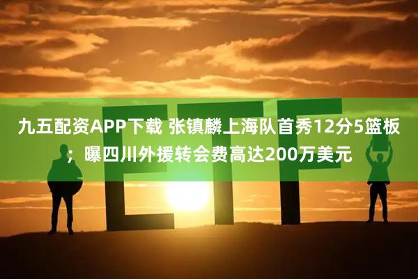 九五配资APP下载 张镇麟上海队首秀12分5篮板；曝四川外援转会费高达200万美元
