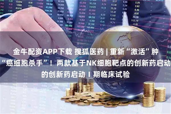 金牛配资APP下载 搜狐医药 | 重新“激活”肿瘤患者体内的“癌细胞杀手”！两款基于NK细胞靶点的创新药启动Ⅰ期临床试验