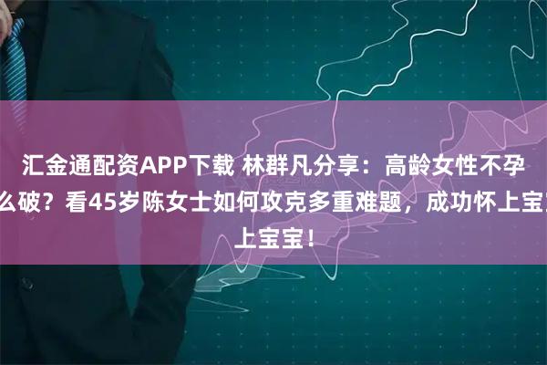 汇金通配资APP下载 林群凡分享：高龄女性不孕怎么破？看45岁陈女士如何攻克多重难题，成功怀上宝宝！