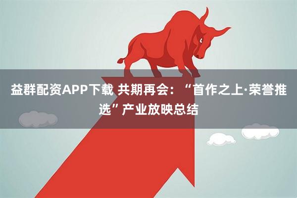 益群配资APP下载 共期再会：“首作之上·荣誉推选”产业放映总结
