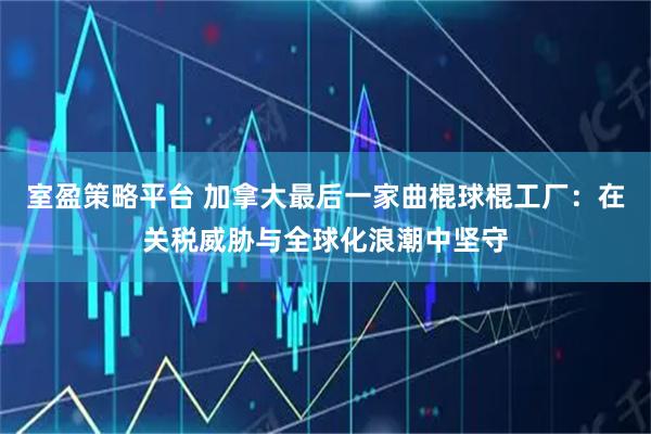 室盈策略平台 加拿大最后一家曲棍球棍工厂：在关税威胁与全球化浪潮中坚守