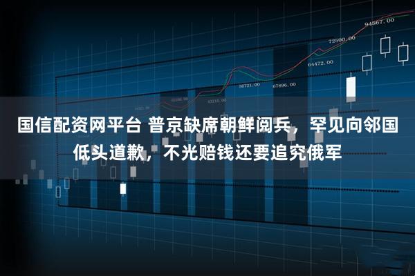 国信配资网平台 普京缺席朝鲜阅兵，罕见向邻国低头道歉，不光赔钱还要追究俄军