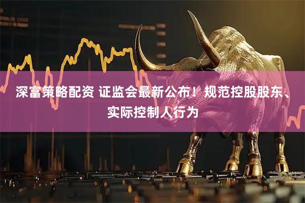 深富策略配资 证监会最新公布！规范控股股东、实际控制人行为