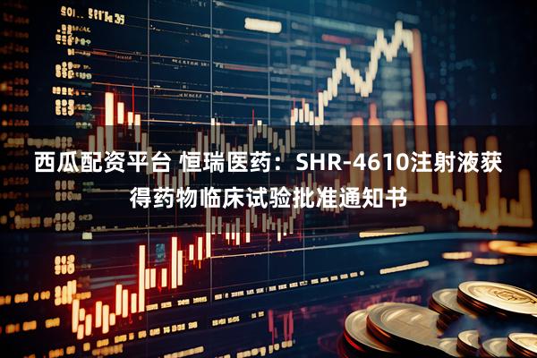 西瓜配资平台 恒瑞医药：SHR-4610注射液获得药物临床试验批准通知书