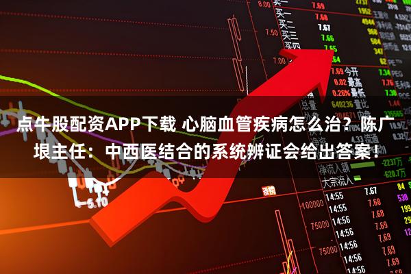 点牛股配资APP下载 心脑血管疾病怎么治？陈广垠主任：中西医结合的系统辨证会给出答案！