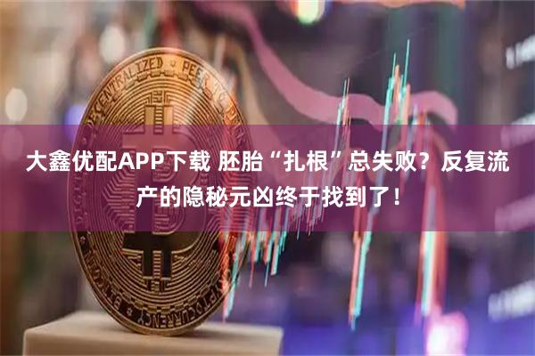 大鑫优配APP下载 胚胎“扎根”总失败？反复流产的隐秘元凶终于找到了！