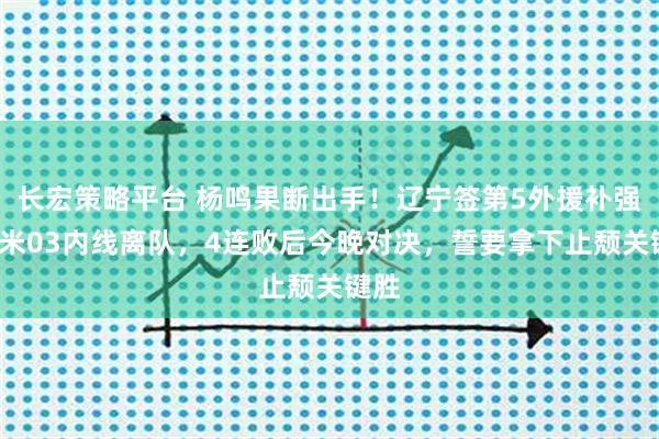长宏策略平台 杨鸣果断出手！辽宁签第5外援补强，2米03内线离队，4连败后今晚对决，誓要拿下止颓关键胜