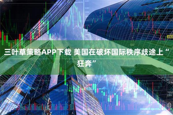 三叶草策略APP下载 美国在破坏国际秩序歧途上“狂奔”