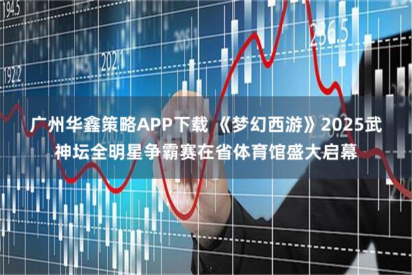 广州华鑫策略APP下载 《梦幻西游》2025武神坛全明星争霸赛在省体育馆盛大启幕