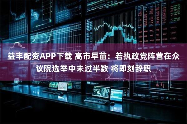 益丰配资APP下载 高市早苗：若执政党阵营在众议院选举中未过半数 将即刻辞职