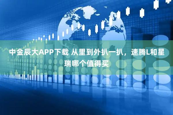 中金辰大APP下载 从里到外扒一扒，速腾L和星瑞哪个值得买
