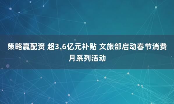 策略赢配资 超3.6亿元补贴 文旅部启动春节消费月系列活动