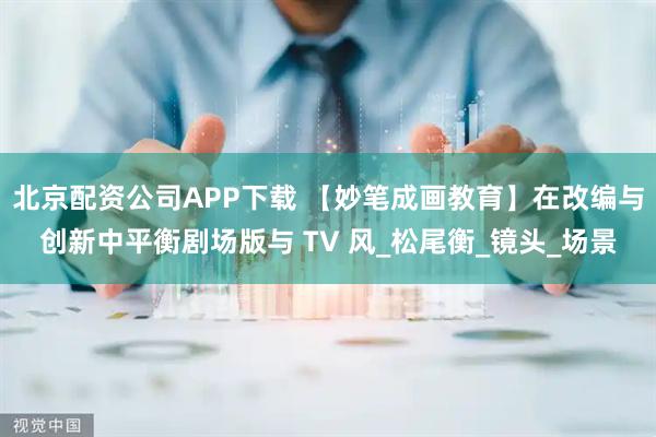 北京配资公司APP下载 【妙笔成画教育】在改编与创新中平衡剧场版与 TV 风_松尾衡_镜头_场景