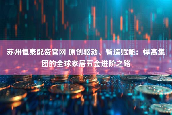 苏州恒泰配资官网 原创驱动、智造赋能：悍高集团的全球家居五金进阶之路