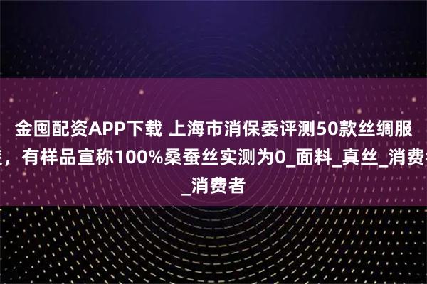 金囤配资APP下载 上海市消保委评测50款丝绸服装，有样品宣称100%桑蚕丝实测为0_面料_真丝_消费者