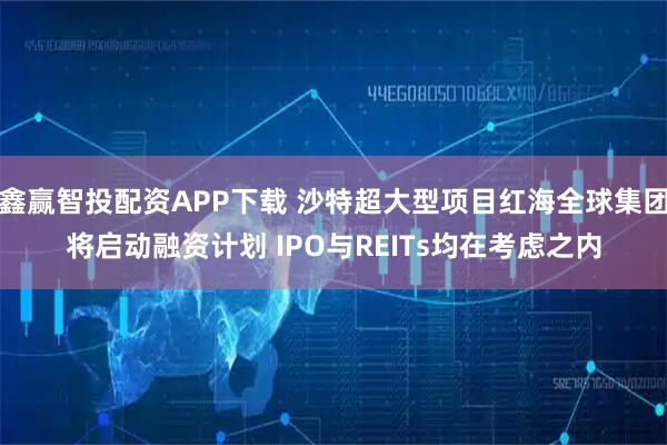 鑫赢智投配资APP下载 沙特超大型项目红海全球集团将启动融资计划 IPO与REITs均在考虑之内