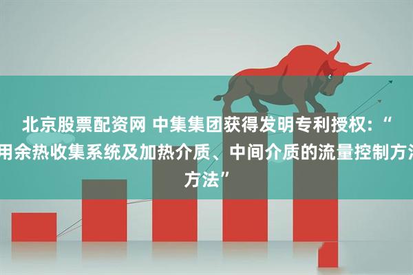 北京股票配资网 中集集团获得发明专利授权: “船用余热收集系统及加热介质、中间介质的流量控制方法”