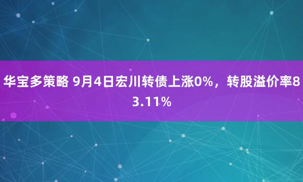 华宝多策略 9月4日宏川转债上涨0%，转股溢价率83.11%