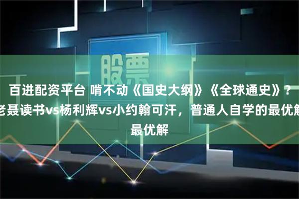 百进配资平台 啃不动《国史大纲》《全球通史》？老聂读书vs杨利辉vs小约翰可汗，普通人自学的最优解