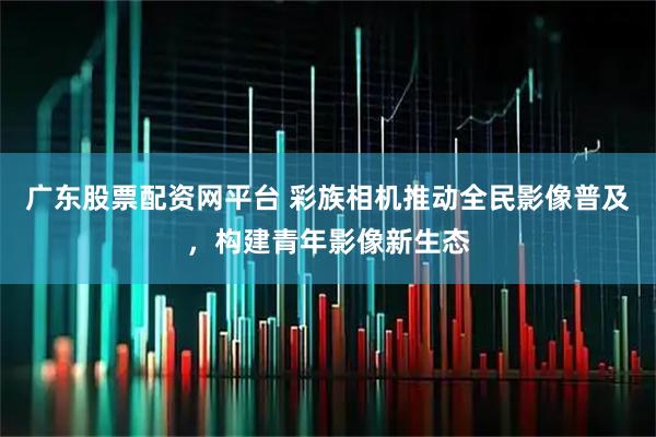 广东股票配资网平台 彩族相机推动全民影像普及，构建青年影像新生态