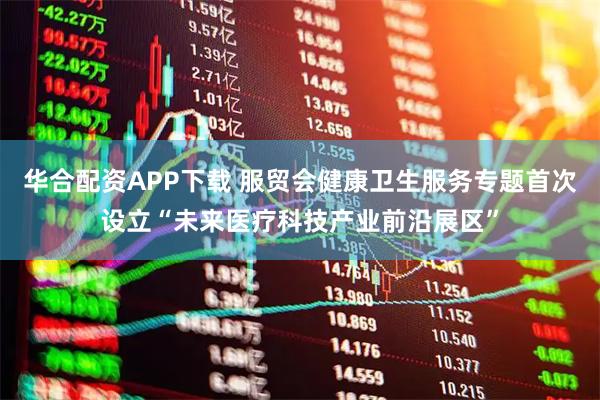 华合配资APP下载 服贸会健康卫生服务专题首次设立“未来医疗科技产业前沿展区”