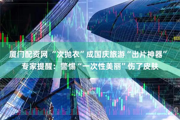 厦门配资网 “次抛衣”成国庆旅游“出片神器” 专家提醒：警惕“一次性美丽”伤了皮肤